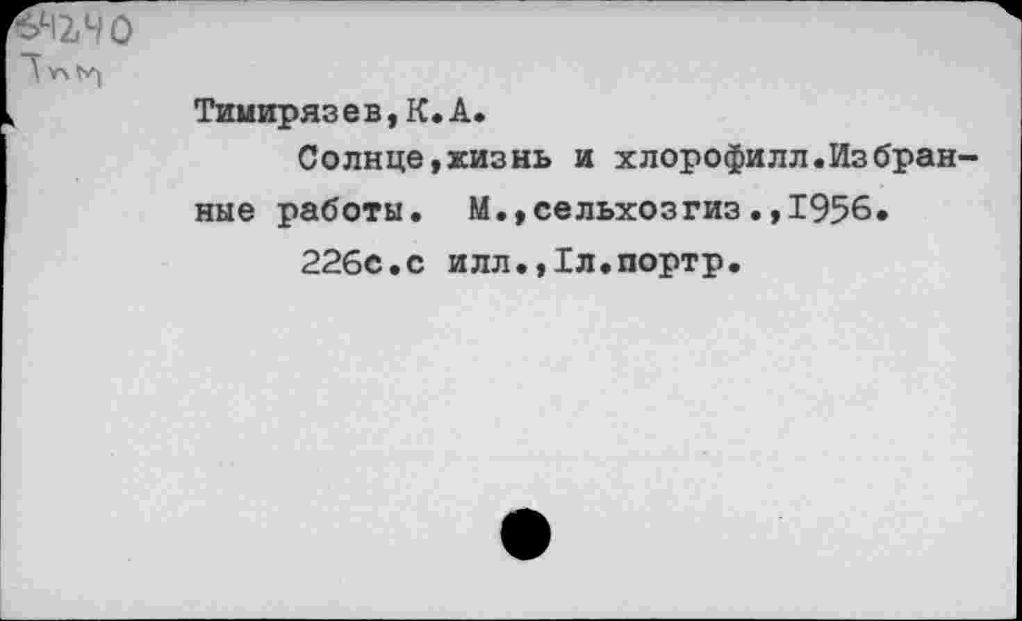 ﻿№40
"У *4^
,	Тимирязев, К. А.
Солице,жизнь и хлорофилл.Избран ные работы. М.,сельхозгиз.,1956.
226с.с илл.,1л.портр.